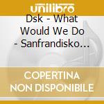 Dsk - What Would We Do - Sanfrandisko Mixes cd
