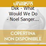Dsk - What Would We Do - Noel Sanger Mixes cd