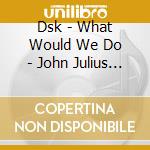 Dsk - What Would We Do - John Julius Knight Edits cd