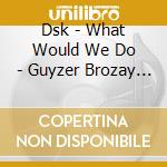 Dsk - What Would We Do - Guyzer Brozay Re-Work cd