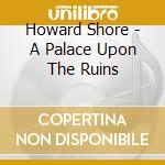 Howard Shore - A Palace Upon The Ruins cd musicale di Shore, Howard