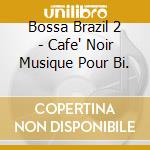 Bossa Brazil 2 - Cafe' Noir Musique Pour Bi. cd musicale di ARTISTI VARI