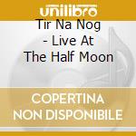 Tir Na Nog - Live At The Half Moon cd musicale di Tir Na Nog