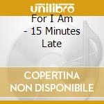 For I Am - 15 Minutes Late cd musicale di For I Am