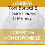 Toni Borlotti E I Suoi Flauers - Il Mondo E' Strano.. E Altri Fiori cd musicale di Toni Borlotti E I Suoi Flauers