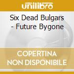 Six Dead Bulgars - Future Bygone cd musicale di Six Dead Bulgars