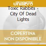 Toxic Rabbits - City Of Dead Lights cd musicale