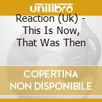 Reaction (Uk) - This Is Now, That Was Then cd