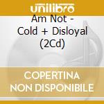 Am Not - Cold + Disloyal (2Cd) cd