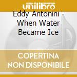 Eddy Antonini - When Water Became Ice cd musicale di Eddy Antonini