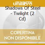 Shadows Of Steel - Twilight (2 Cd) cd musicale di Shadows Of Steel