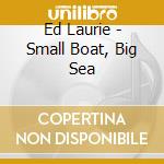 Ed Laurie - Small Boat, Big Sea cd musicale di Laurie, Ed