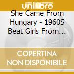 She Came From Hungary - 1960S Beat Girls From The Eastern Bloc cd musicale di She Came From Hungary