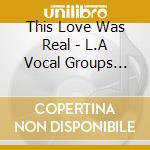 This Love Was Real - L.A Vocal Groups 1959/1964 cd musicale