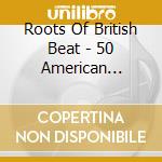 Roots Of British Beat - 50 American Records That Shaped The British Invasi cd musicale