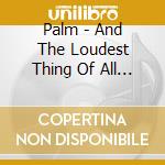Palm - And The Loudest Thing Of All Is Our cd musicale di Palm