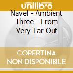 Navel - Ambient Three - From Very Far Out cd musicale di Navel