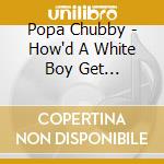 Popa Chubby - How'd A White Boy Get... cd