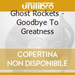 Ghost Rockets - Goodbye To Greatness cd musicale di Ghost Rockets