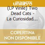 (LP Vinile) Two Dead Cats - La Curiosidad Mato Al Gato lp vinile di Two Dead Cats