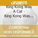 King Kong Was A Cat - King Kong Was A Cat cd musicale di King Kong Was A Cat