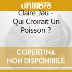 Claire Jau - Qui Croirait Un Poisson ? cd