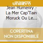 Jean Humenry - La Mer Cap'Tain Moruck Ou Le Dernie cd musicale di Jean Humenry