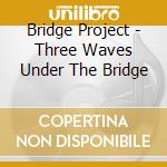 Bridge Project - Three Waves Under The Bridge cd musicale di Bridge Project