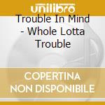 Trouble In Mind - Whole Lotta Trouble cd musicale di Trouble In Mind