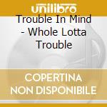 Trouble In Mind - Whole Lotta Trouble cd