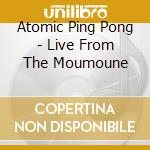 Atomic Ping Pong - Live From The Moumoune cd