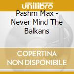 Pashm Max - Never Mind The Balkans cd musicale di Pashm Max