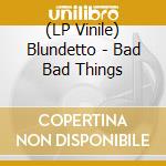 (LP Vinile) Blundetto - Bad Bad Things lp vinile di Blundetto