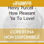 Henry Purcell - How Pleasant 'tis To Love! cd musicale di Henry Purcell