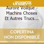 Aurore Voilque - Machins Choses Et Autres Trucs Tres cd musicale di Voilque, Aurore
