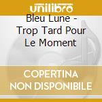 Bleu Lune - Trop Tard Pour Le Moment cd