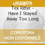 Tex Ritter - Have I Stayed Away Too Long cd musicale di Tex Ritter