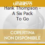 Hank Thompson - A Six Pack To Go cd musicale di THOMPSON HANK