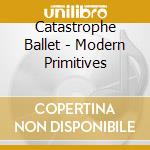 Catastrophe Ballet - Modern Primitives cd musicale