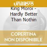 King Moroi - Hardly Better Than Nothin cd musicale di King Moroi