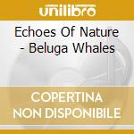 Echoes Of Nature - Beluga Whales cd musicale di Echoes Of Nature