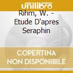 Rihm, W. - Etude D'apres Seraphin cd musicale di Rihm, W.