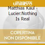 Matthias Kaul - Lucier:Nothing Is Real cd musicale di Kaul