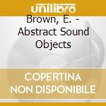 Brown, E. - Abstract Sound Objects cd musicale di Brown, E.
