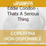Eddie Condon - Thats A Serious Thing cd musicale di Eddie Condon