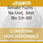 Renate Fuchs - Na Und, Jetzt Bin Ich 60! cd musicale di Renate Fuchs