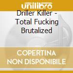 Driller Killer - Total Fucking Brutalized cd musicale