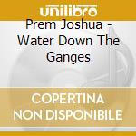 Prem Joshua - Water Down The Ganges cd musicale di Joshua prem & vyas m