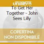 To Get Her Together - John Sees Lilly cd