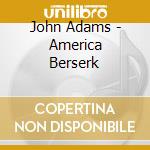 John Adams - America Berserk cd musicale di John Adams